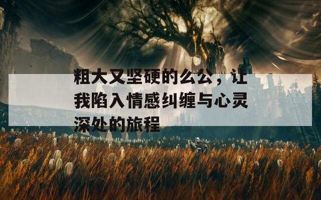 粗大又坚硬的么公，让我陷入情感纠缠与心灵深处的旅程
