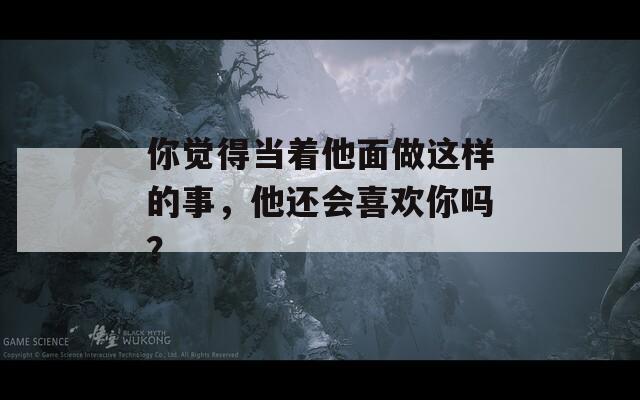 你觉得当着他面做这样的事，他还会喜欢你吗？