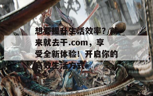 想要提升生活效率？就来就去干.com，享受全新体验！开启你的高效生活方式