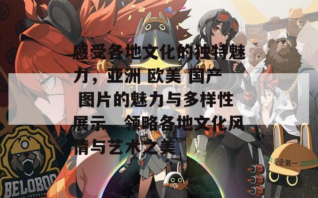 感受各地文化的独特魅力，亚洲 欧美 国产 图片的魅力与多样性展示，领略各地文化风情与艺术之美