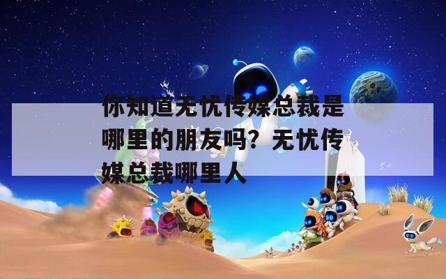 你知道无忧传媒总裁是哪里的朋友吗？无忧传媒总裁哪里人