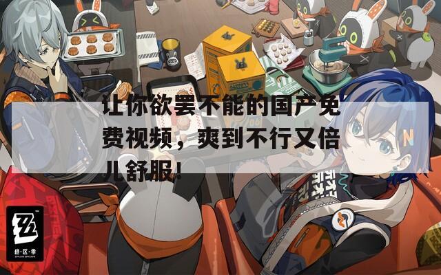 让你欲罢不能的国产免费视频，爽到不行又倍儿舒服！