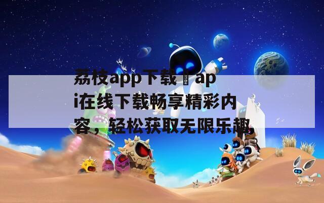 荔枝app下载汅api在线下载畅享精彩内容，轻松获取无限乐趣