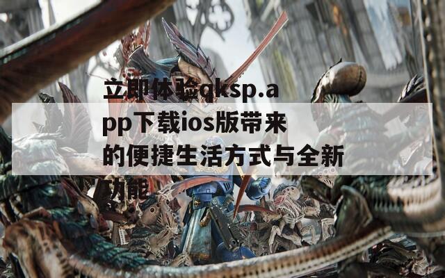 立即体验qksp.app下载ios版带来的便捷生活方式与全新功能