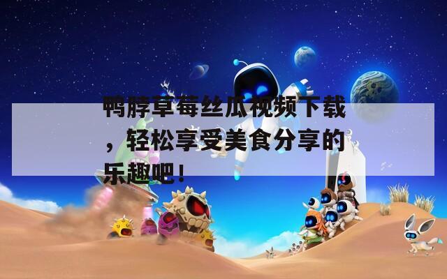 鸭脖草莓丝瓜视频下载，轻松享受美食分享的乐趣吧！