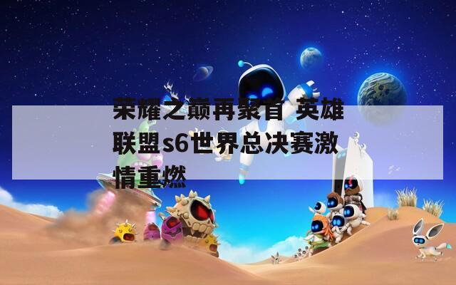 荣耀之巅再聚首 英雄联盟s6世界总决赛激情重燃