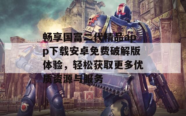 畅享国富二代精品app下载安卓免费破解版体验，轻松获取更多优质资源与服务