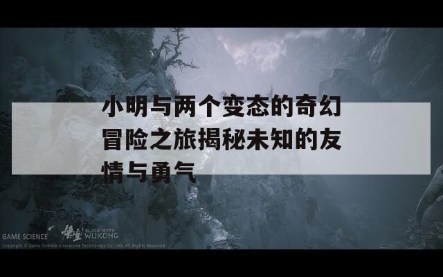 小明与两个变态的奇幻冒险之旅揭秘未知的友情与勇气