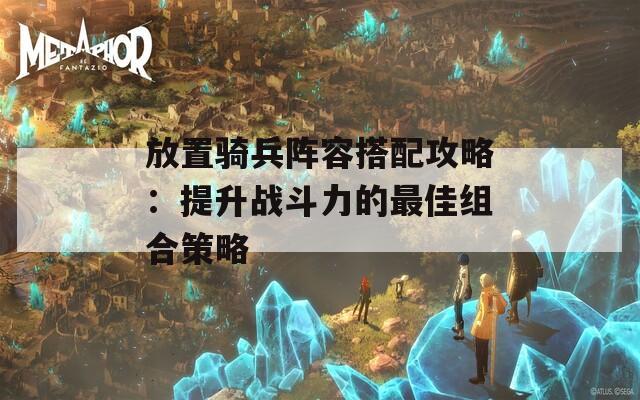 放置骑兵阵容搭配攻略：提升战斗力的最佳组合策略