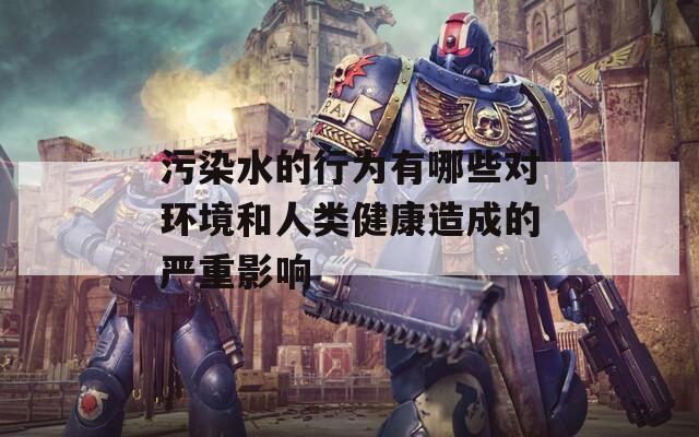 污染水的行为有哪些对环境和人类健康造成的严重影响