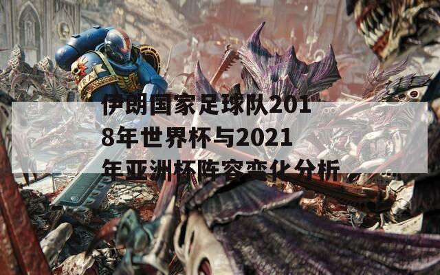 伊朗国家足球队2018年世界杯与2021年亚洲杯阵容变化分析