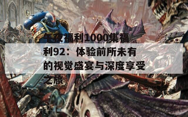 午夜福利1000集福利92：体验前所未有的视觉盛宴与深度享受之旅