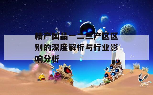 精产国品一二三产区区别的深度解析与行业影响分析