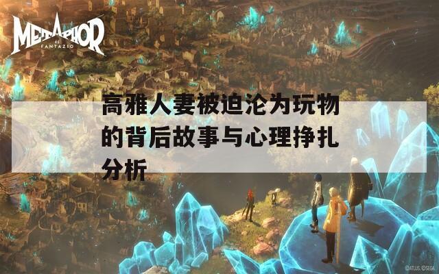 高雅人妻被迫沦为玩物的背后故事与心理挣扎分析