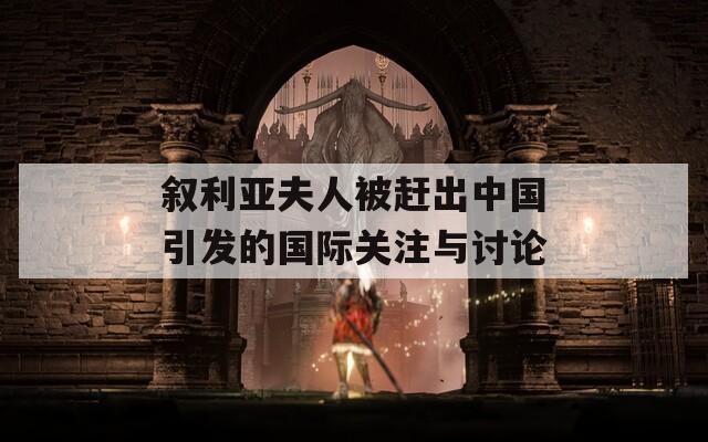 叙利亚夫人被赶出中国引发的国际关注与讨论