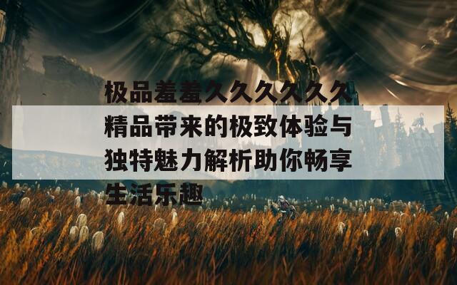极品羞羞久久久久久久精品带来的极致体验与独特魅力解析助你畅享生活乐趣