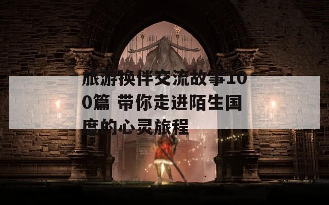 旅游换伴交流故事100篇 带你走进陌生国度的心灵旅程