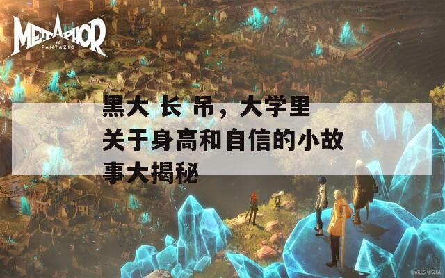 黑大 长 吊，大学里关于身高和自信的小故事大揭秘