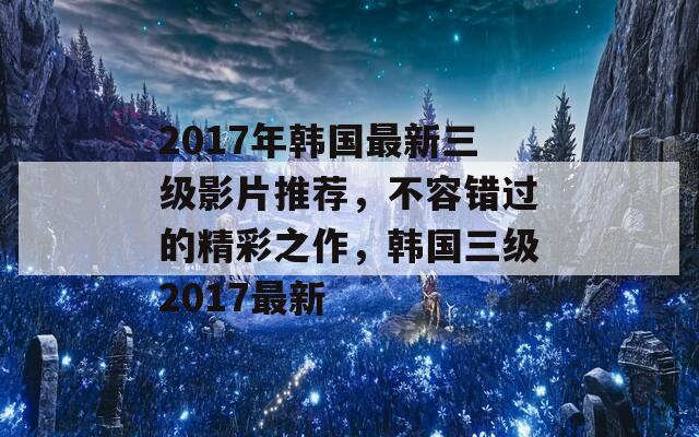 2017年韩国最新三级影片推荐，不容错过的精彩之作，韩国三级2017最新