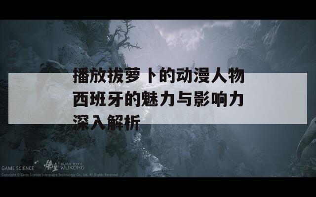 播放拔萝卜的动漫人物西班牙的魅力与影响力深入解析