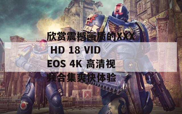 欣赏震撼画质的XXX HD 18 VIDEOS 4K 高清视频合集爽快体验
