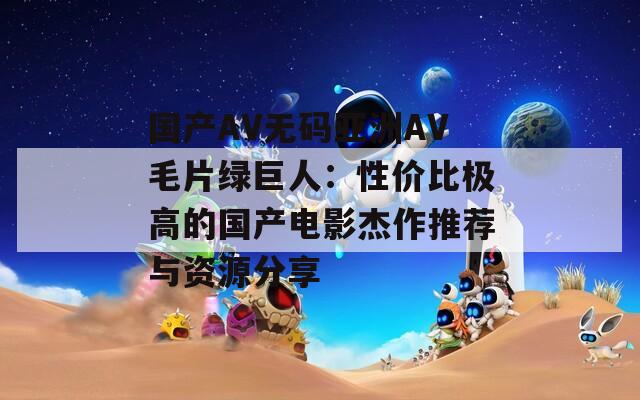 国产AV无码亚洲AV毛片绿巨人：性价比极高的国产电影杰作推荐与资源分享