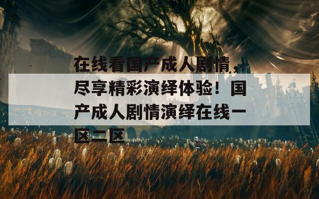 在线看国产成人剧情，尽享精彩演绎体验！国产成人剧情演绎在线一区二区