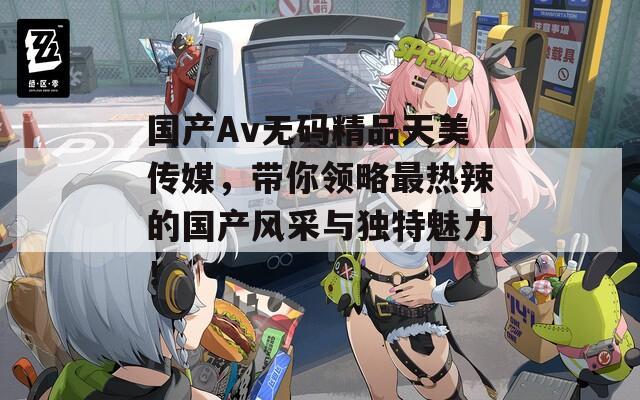 国产Av无码精品天美传媒，带你领略最热辣的国产风采与独特魅力！