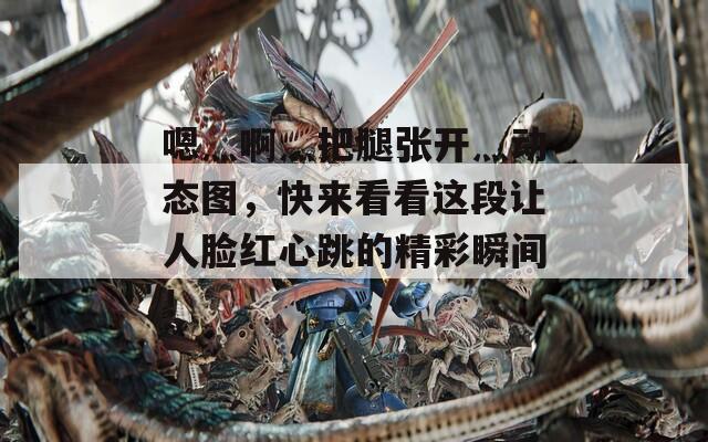 嗯灬啊灬把腿张开灬动态图，快来看看这段让人脸红心跳的精彩瞬间！