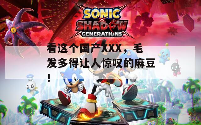 看这个国产XXX，毛发多得让人惊叹的麻豆！