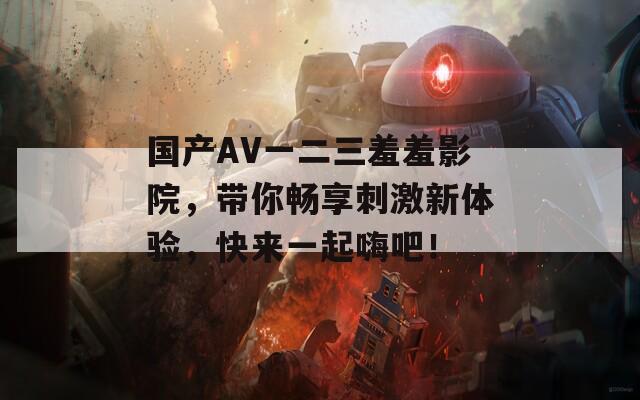 国产AV一二三羞羞影院，带你畅享刺激新体验，快来一起嗨吧！