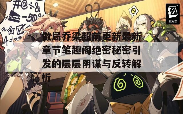 做局乔梁超前更新最新章节笔趣阁绝密秘密引发的层层阴谋与反转解析