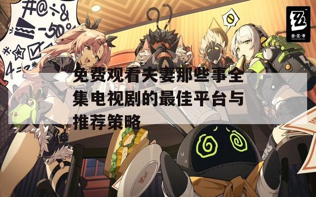 免费观看夫妻那些事全集电视剧的最佳平台与推荐策略
