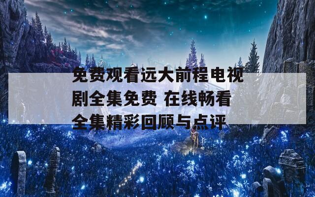 免费观看远大前程电视剧全集免费 在线畅看全集精彩回顾与点评