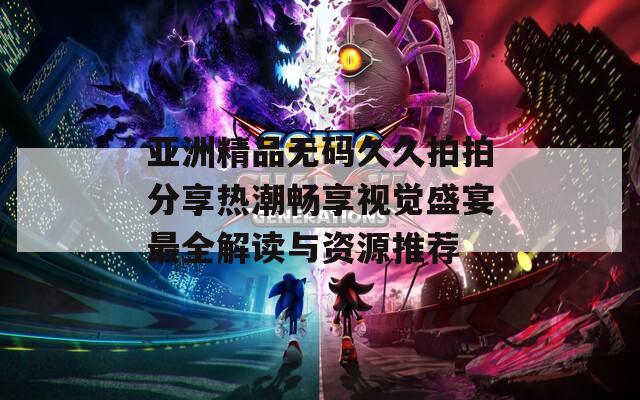 亚洲精品无码久久拍拍分享热潮畅享视觉盛宴最全解读与资源推荐