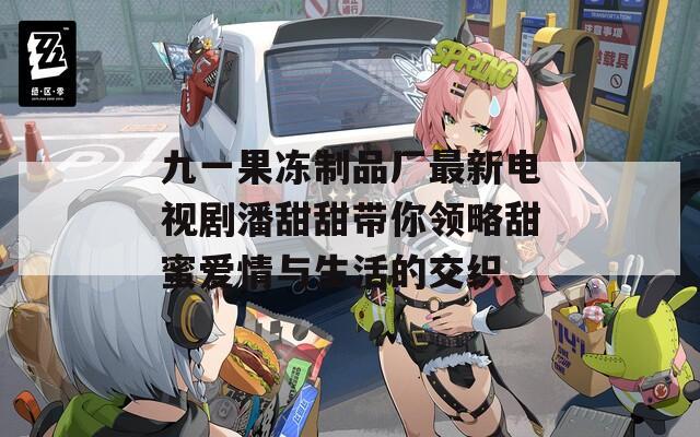 九一果冻制品厂最新电视剧潘甜甜带你领略甜蜜爱情与生活的交织