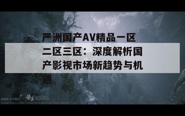 严洲国产AV精品一区二区三区：深度解析国产影视市场新趋势与机遇