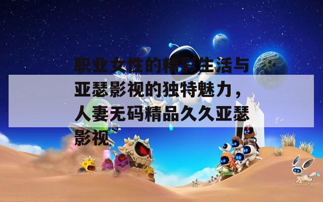 职业女性的精彩生活与亚瑟影视的独特魅力，人妻无码精品久久亚瑟影视