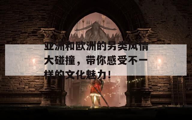 亚洲和欧洲的另类风情大碰撞，带你感受不一样的文化魅力！
