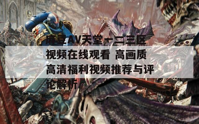 麻豆AV天堂一二三区视频在线观看 高画质高清福利视频推荐与评论解析