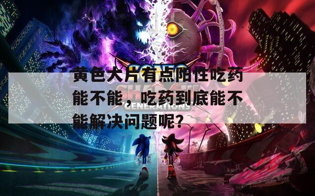 黄色大片有点阳性吃药能不能，吃药到底能不能解决问题呢？