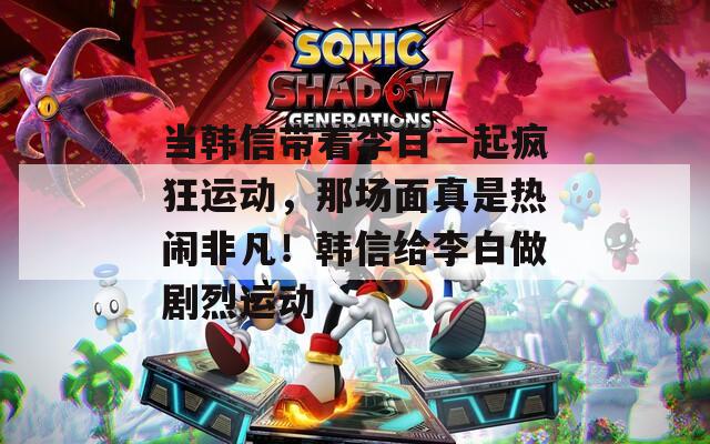 当韩信带着李白一起疯狂运动，那场面真是热闹非凡！韩信给李白做剧烈运动