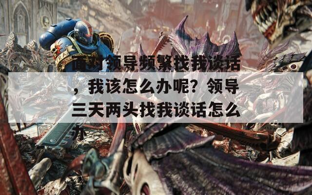 面对领导频繁找我谈话，我该怎么办呢？领导三天两头找我谈话怎么办