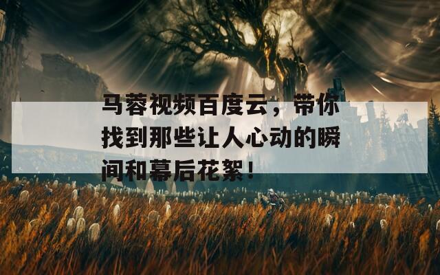 马蓉视频百度云，带你找到那些让人心动的瞬间和幕后花絮！