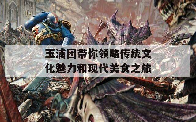 玉浦团带你领略传统文化魅力和现代美食之旅