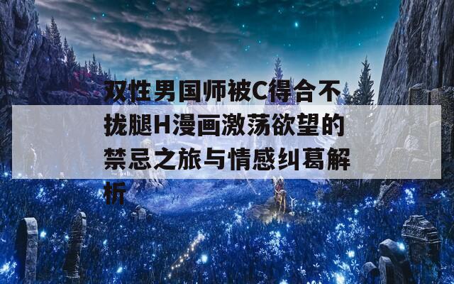 双性男国师被C得合不拢腿H漫画激荡欲望的禁忌之旅与情感纠葛解析