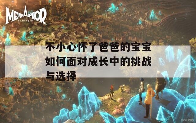 不小心怀了爸爸的宝宝如何面对成长中的挑战与选择