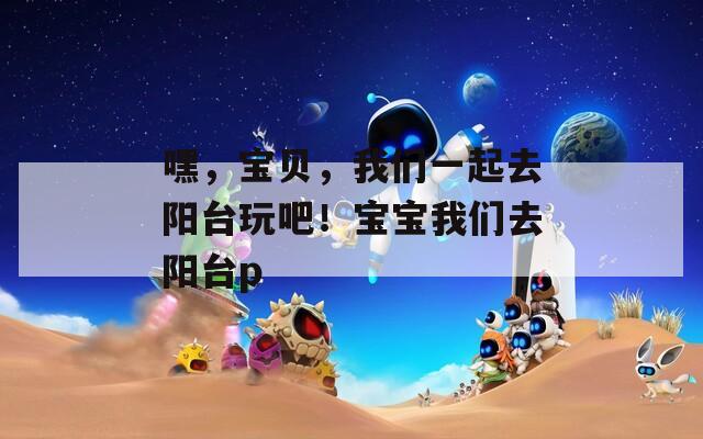 嘿，宝贝，我们一起去阳台玩吧！宝宝我们去阳台p