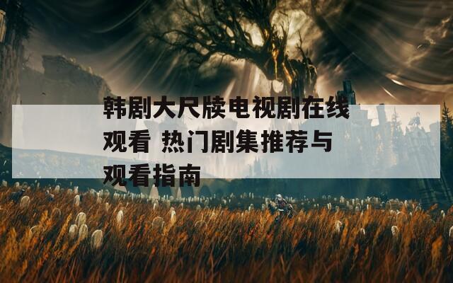 韩剧大尺牍电视剧在线观看 热门剧集推荐与观看指南