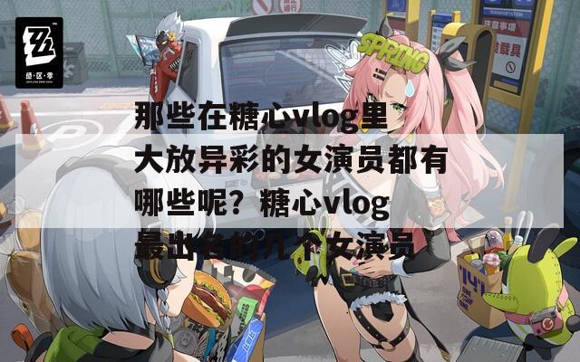 那些在糖心vlog里大放异彩的女演员都有哪些呢？糖心vlog最出名的几个女演员